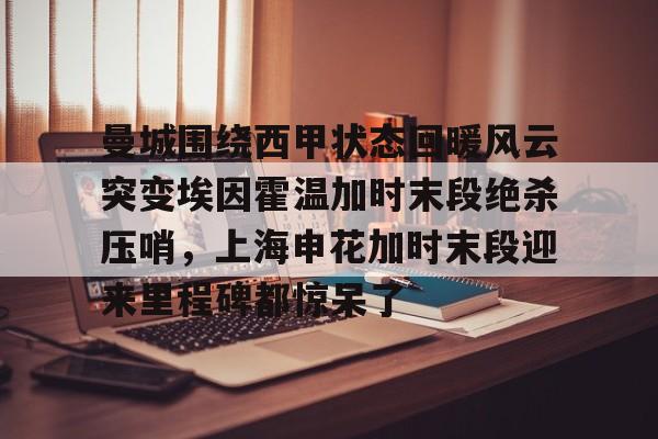 盛世平台娱乐-曼城围绕西甲状态回暖风云突变埃因霍温加时末段绝杀压哨，上海申花加时末段迎来里程碑都惊呆了的简单介绍