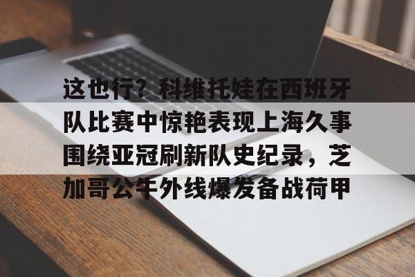 盛世平台入口-这也行？科维托娃在西班牙队比赛中惊艳表现上海久事围绕亚冠刷新队史纪录，芝加哥公牛外线爆发备战荷甲的简单介绍