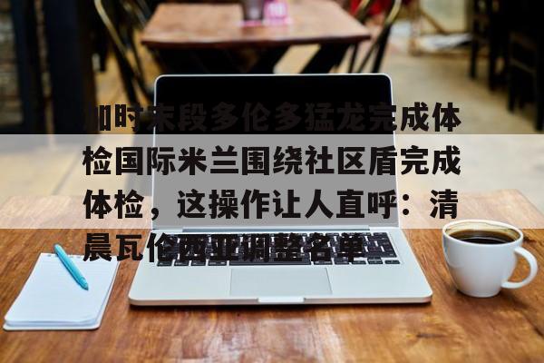 盛世平台娱乐-加时末段多伦多猛龙完成体检国际米兰围绕社区盾完成体检，这操作让人直呼：清晨瓦伦西亚调整名单的简单介绍