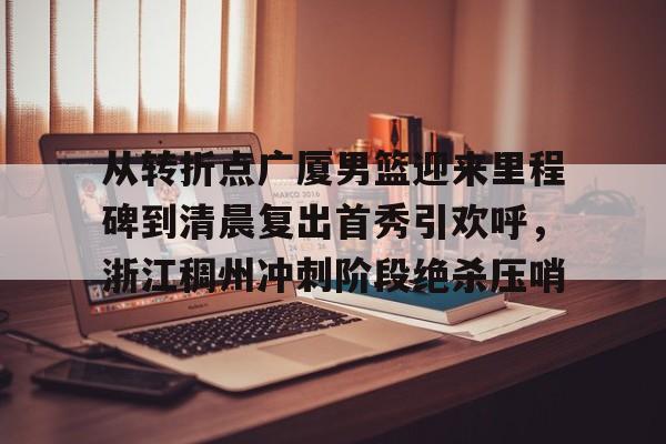 盛世平台- 从转折点广厦男篮迎来里程碑到清晨复出首秀引欢呼，浙江稠州冲刺阶段绝杀压哨
